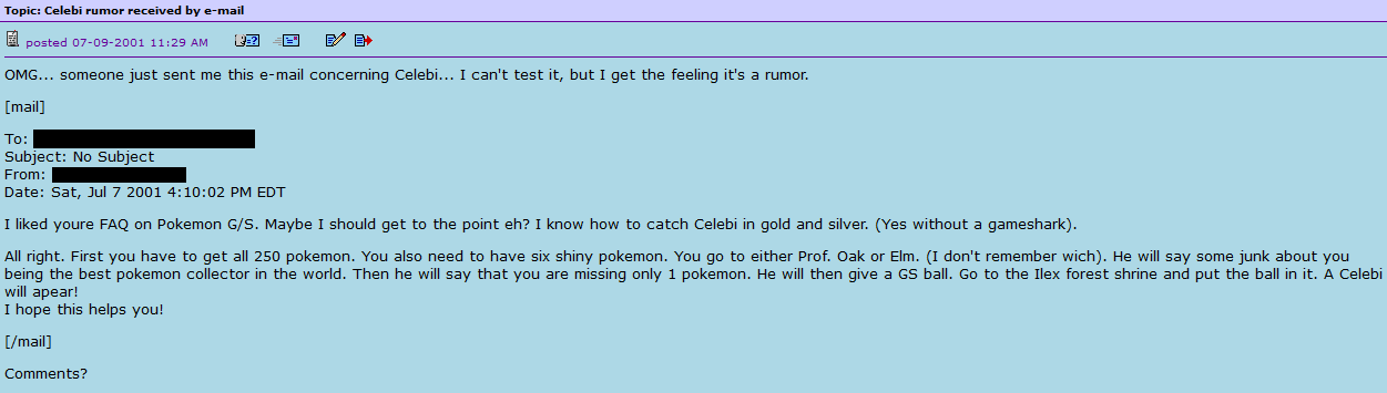 A forum post from the year 2001 that reads 'OMG... someone just sent me this e-mail concerning Celebi... I can't test it, but I get the feeling it's a rumor. [Start of Email] To: DonaldFAQ@metacrawler.com. Subject: No subject. From: Name withheld. Date: Saturday, July 7th 2001, 4:10:02 PM EDT. I liked your FAQ on Pokemon GS. Maybe I should get to the point, eh? I know how to catch Celebi in Gold and Silver. (Yes, without a GameShark.) Alright. First, you have to get all 250 Pokemon. You also need to have six shiny Pokemon. You go to either Professor Oak or Elm's, I don't remember which. He will say some junk about you being the best Pokemon collector in the world. Then he will say that you are missing only one Pokemon. He will then give a GS ball. Go to the Ilex Forest shrine and put the ball in it. A Celebi will appear! I hope this helps you! [End of Email] Comments?'